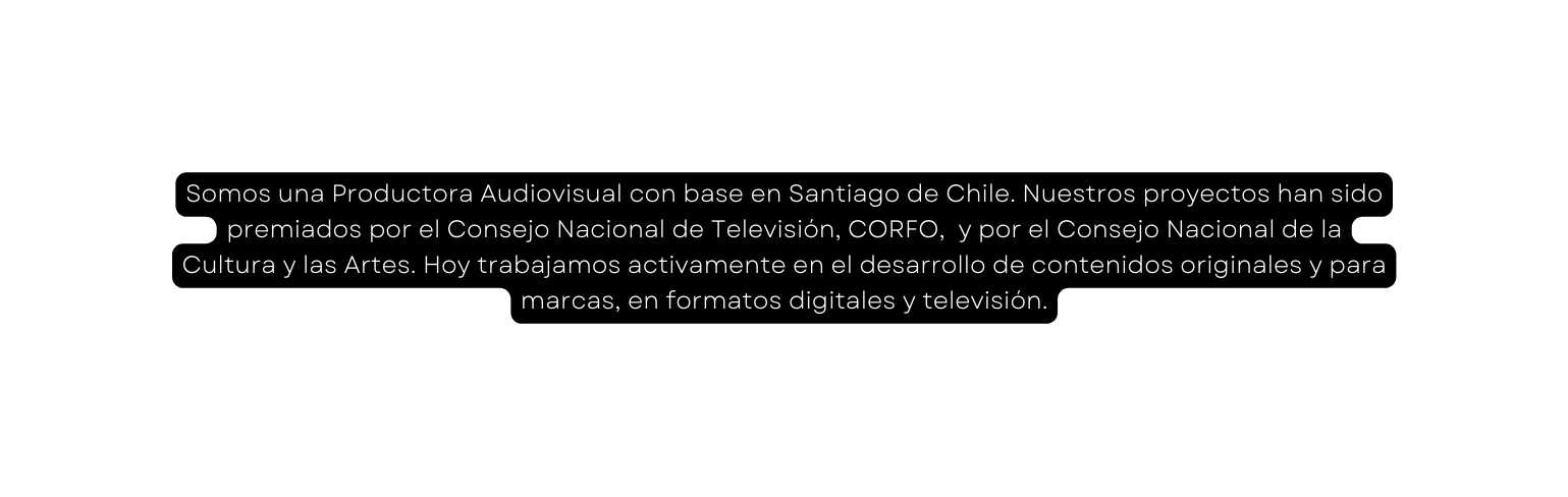 Somos una Productora Audiovisual con base en Santiago de Chile Nuestros proyectos han sido premiados por el Consejo Nacional de Televisión CORFO y por el Consejo Nacional de la Cultura y las Artes Hoy trabajamos activamente en el desarrollo de contenidos originales y para marcas en formatos digitales y televisión